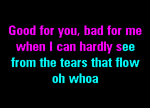 Good for you, had for me
when I can hardly see

from the tears that flow
oh whoa