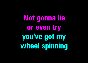 Not gonna lie
or even try

you've got my
wheel spinning