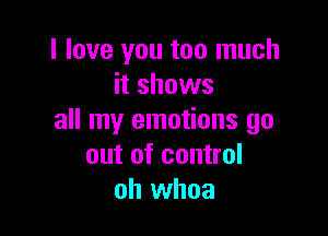 I love you too much
it shows

all my emotions go
out of control
oh whoa