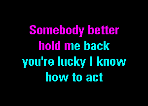 Somebody better
hold me back

you're lucky I know
how to act