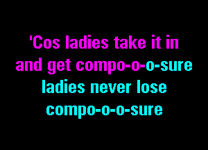 'Cos ladies take it in
and get compo-o-o-sure

ladies never lose
compo-o-o-sure