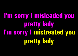 I'm sorry I misleaded you
pretty lady

I'm sorry I mistreated you
pretty lady