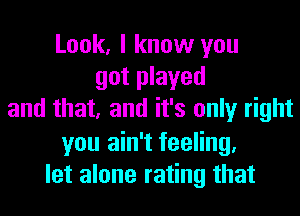 Look, I know you
got played
and that, and it's only right
you ain't feeling.
let alone rating that