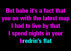 But hahe it's a fact that
you on with the latest map
I had to live by that
I spend nights in your
hredrin's flat