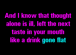 And I know that thought
alone is ill, left the next
taste in your mouth
like a drink gone flat