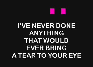 I'VE NEVER DONE
ANYTHING
THAT WOULD
EVER BRING

A TEAR TO YOUR EYE l