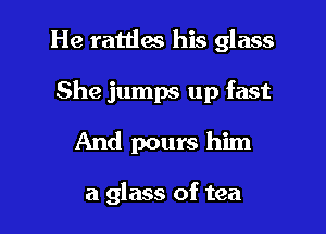 He rattles his glass

She jumps up fast

And pours him

a glass of tea