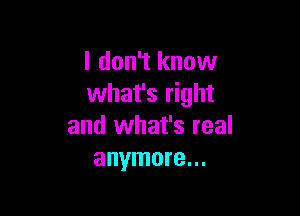 I don't know
what's right

and what's real
anymore...