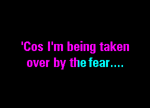 'Cos I'm being taken

over by the fear....