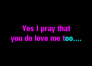 Yes I pray that

you do love me too....