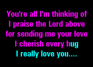 You're all I'm thinking of
I praise the Lord above
for sending me your love
I cherish every hug
I really love you....