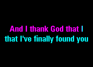 And I thank God that I

that I've finally found you