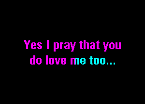 Yes I pray that you

do love me too...