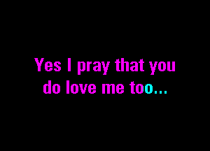 Yes I pray that you

do love me too...