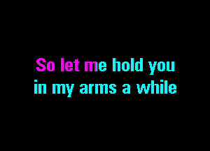 So let me hold you

in my arms a while