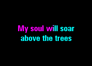 My soul will soar

above the trees