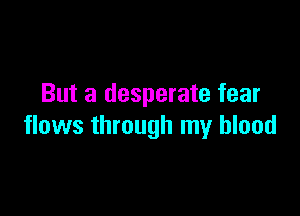 But a desperate fear

flows through my blood