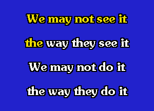 We may not see it
1he way they see it

We may not do it

the way they do it I