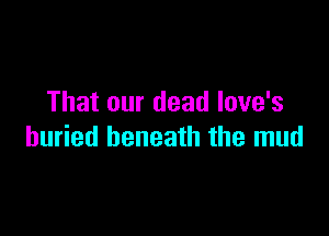 That our dead love's

buried beneath the mud