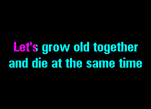 Let's grow old together

and die at the same time