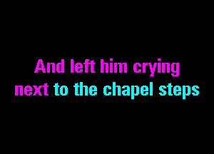 And left him crying

next to the chapel steps