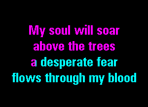 My soul will soar
above the trees

a desperate fear
flows through my blood