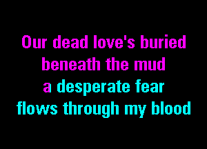 Our dead love's buried
beneath the mud
a desperate fear
flows through my blood