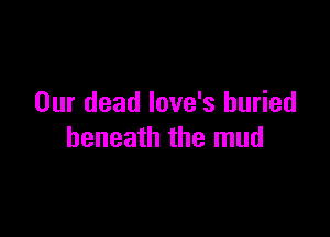 Our dead love's buried

beneath the mud