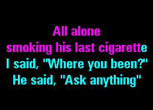All alone
smoking his last cigarette
I said, Where you been?

He said, Ask anything