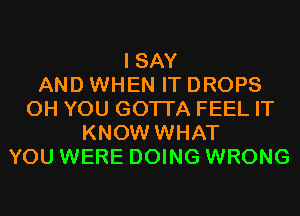 I SAY
AND WHEN IT DROPS
0H YOU GOTTA FEEL IT
KNOW WHAT
YOU WERE DOING WRONG