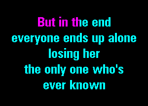But in the and
everyone ends up alone

losing her
the only one who's
ever known