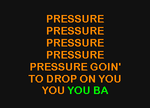 PRESSURE
PRESSURE
PRESSURE

PRESSURE
PRESSURE GOIN'

TO DROP ON YOU
YOU YOU BA