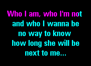 Who I am, who I'm not
and who I wanna be

no way to know
how long she will be
next to me...