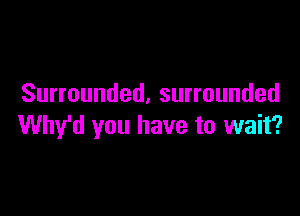 Surrounded, surrounded

Why'd you have to wait?