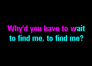Why'd you have to wait

to find me. to find me?