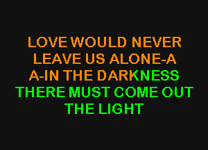 LOVE WOULD NEVER
LEAVE US ALONE-A
A-IN THE DARKNESS
THERE MUST COME OUT
THE LIGHT