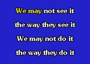 We may not see it
1he way they see it

We may not do it

the way they do it I