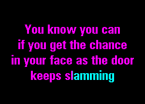 You know you can
if you get the chance

in your face as the door
keeps slamming