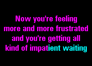 Now you're feeling
more and more frustrated
and you're getting all
kind of impatient waiting