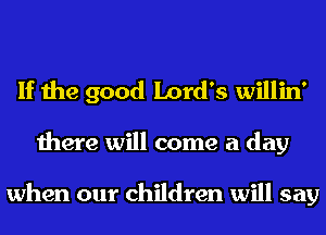 If the good Lord's willin'

there will come a day

when our children will say