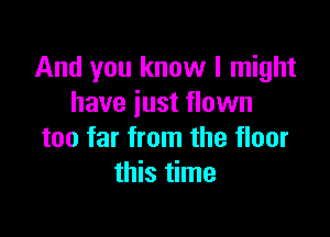 And you know I might
have just flown

too far from the floor
this time