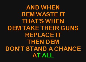AND WHEN
DEM WASTE IT
THAT'S WHEN
DEM TAKETHEIR GUNS
REPLACE IT
THEN DEM

DON'T STAND A CHANCE
AT ALL