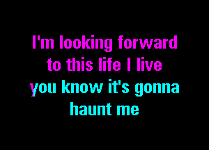 I'm looking forward
to this life I live

you know it's gonna
haunt me