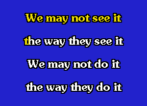 We may not see it
1he way they see it

We may not do it

the way they do it I