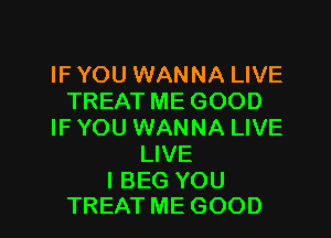 IF YOU WANNA LIVE
TREAT ME GOOD
IF YOU WANNA LIVE
LIVE

I BEG YOU
TREAT ME GOOD