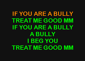 IF YOU ARE A BULLY
TREAT ME GOOD MM
IF YOU ARE A BULLY
A BULLY
IBEG YOU
TREAT ME GOOD MM
