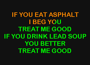 IF YOU EAT ASPHALT
I BEG YOU
TREAT ME GOOD
IFYOU DRINK LEAD SOUP
YOU BETTER
TREAT ME GOOD