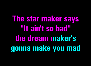 The star maker says
It ain't so had

the dream maker's
gonna make you mad