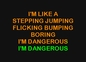 I'M LIKEA
STEPPING JUMPING
FLICKING BUMPING

BORING
I'M DANGEROUS
I'M DANGEROUS