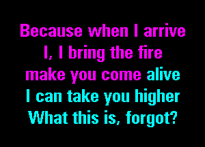 Because when I arrive
I, I bring the fire
make you come alive
I can take you higher
What this is, forgot?